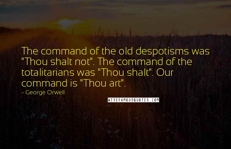 George Orwell Quotes: The command of the old despotisms was "Thou shalt not". The command of the totalitarians was "Thou shalt". Our command is "Thou art".
