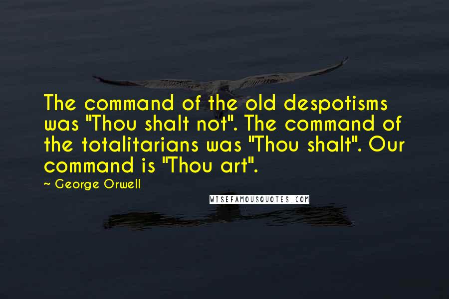 George Orwell Quotes: The command of the old despotisms was "Thou shalt not". The command of the totalitarians was "Thou shalt". Our command is "Thou art".