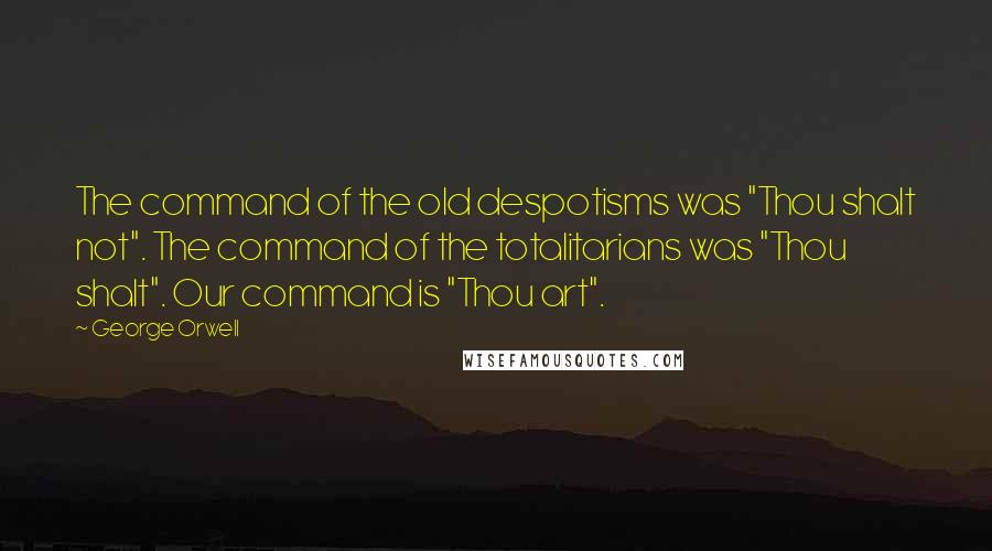 George Orwell Quotes: The command of the old despotisms was "Thou shalt not". The command of the totalitarians was "Thou shalt". Our command is "Thou art".