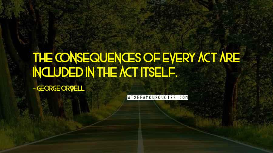 George Orwell Quotes: The consequences of every act are included in the act itself.