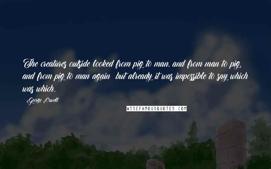 George Orwell Quotes: The creatures outside looked from pig to man, and from man to pig, and from pig to man again; but already it was impossible to say which was which.