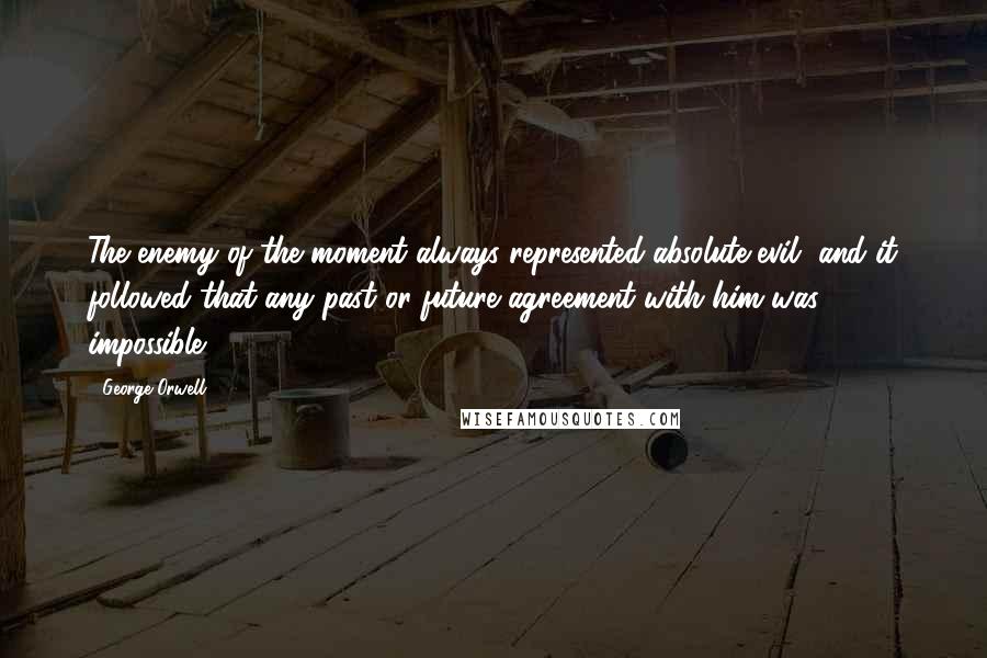 George Orwell Quotes: The enemy of the moment always represented absolute evil, and it followed that any past or future agreement with him was impossible.