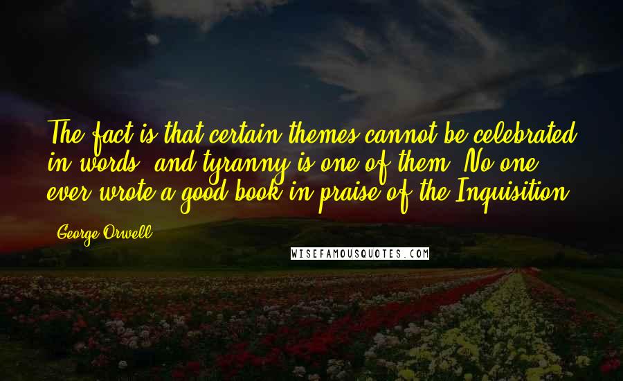 George Orwell Quotes: The fact is that certain themes cannot be celebrated in words, and tyranny is one of them. No one ever wrote a good book in praise of the Inquisition.