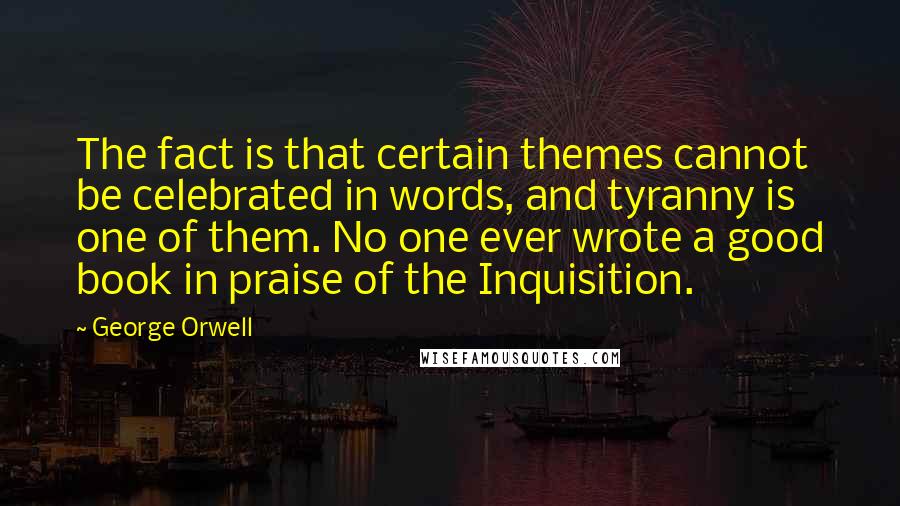 George Orwell Quotes: The fact is that certain themes cannot be celebrated in words, and tyranny is one of them. No one ever wrote a good book in praise of the Inquisition.
