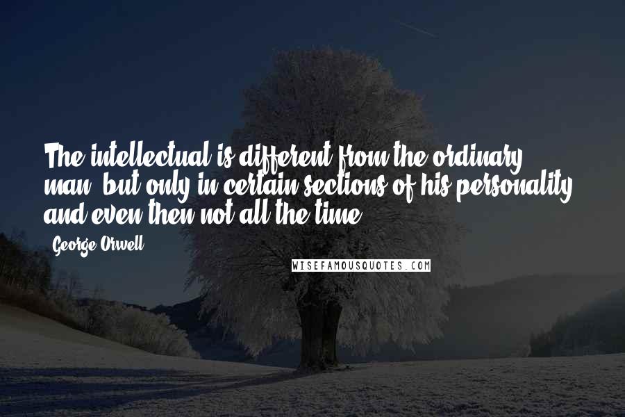 George Orwell Quotes: The intellectual is different from the ordinary man, but only in certain sections of his personality, and even then not all the time.