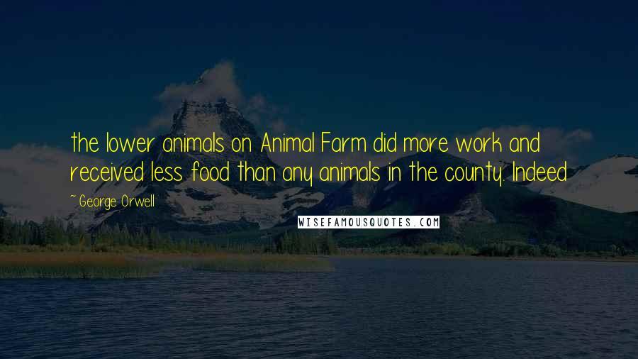 George Orwell Quotes: the lower animals on Animal Farm did more work and received less food than any animals in the county. Indeed