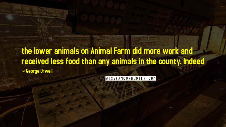 George Orwell Quotes: the lower animals on Animal Farm did more work and received less food than any animals in the county. Indeed