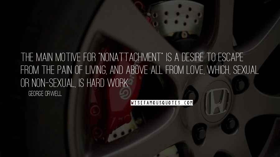 George Orwell Quotes: The main motive for "nonattachment" is a desire to escape from the pain of living, and above all from love, which, sexual or non-sexual, is hard work.