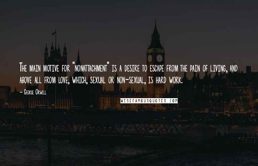 George Orwell Quotes: The main motive for "nonattachment" is a desire to escape from the pain of living, and above all from love, which, sexual or non-sexual, is hard work.