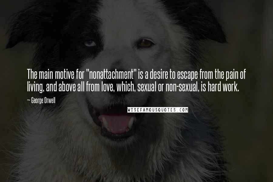 George Orwell Quotes: The main motive for "nonattachment" is a desire to escape from the pain of living, and above all from love, which, sexual or non-sexual, is hard work.