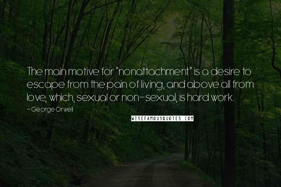 George Orwell Quotes: The main motive for "nonattachment" is a desire to escape from the pain of living, and above all from love, which, sexual or non-sexual, is hard work.