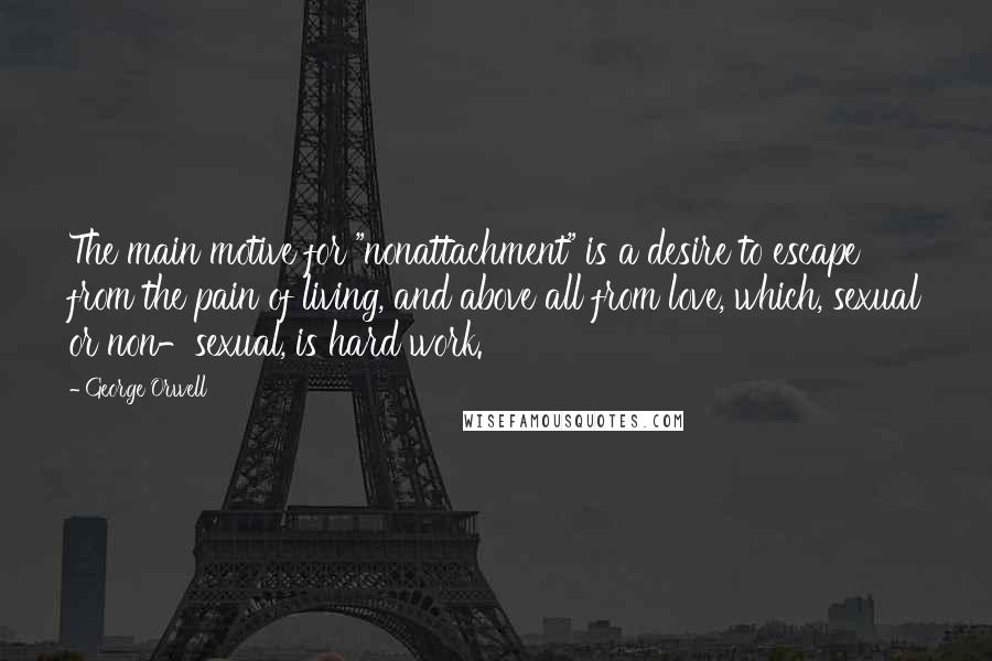 George Orwell Quotes: The main motive for "nonattachment" is a desire to escape from the pain of living, and above all from love, which, sexual or non-sexual, is hard work.