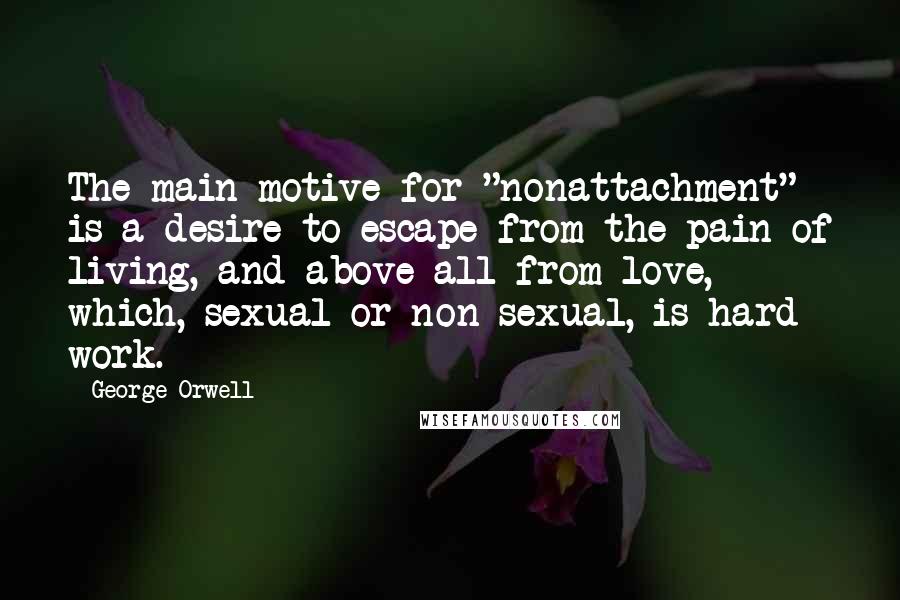 George Orwell Quotes: The main motive for "nonattachment" is a desire to escape from the pain of living, and above all from love, which, sexual or non-sexual, is hard work.