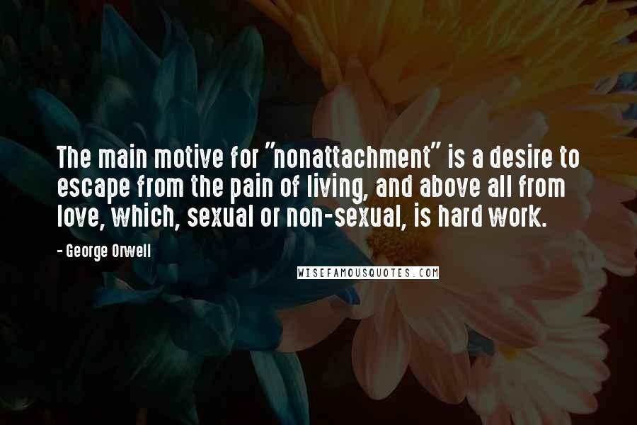 George Orwell Quotes: The main motive for "nonattachment" is a desire to escape from the pain of living, and above all from love, which, sexual or non-sexual, is hard work.