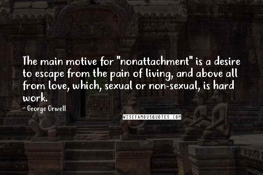 George Orwell Quotes: The main motive for "nonattachment" is a desire to escape from the pain of living, and above all from love, which, sexual or non-sexual, is hard work.