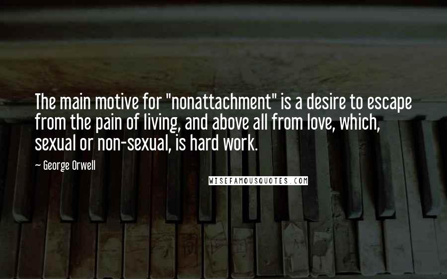 George Orwell Quotes: The main motive for "nonattachment" is a desire to escape from the pain of living, and above all from love, which, sexual or non-sexual, is hard work.