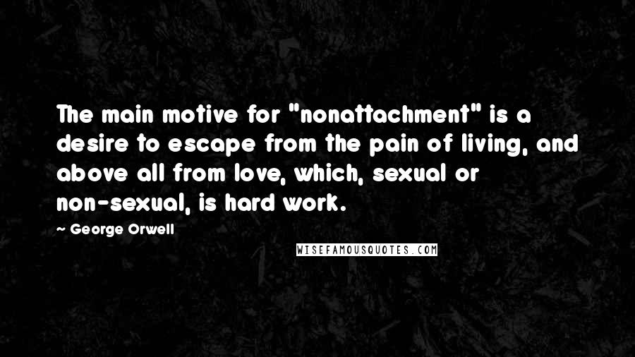 George Orwell Quotes: The main motive for "nonattachment" is a desire to escape from the pain of living, and above all from love, which, sexual or non-sexual, is hard work.