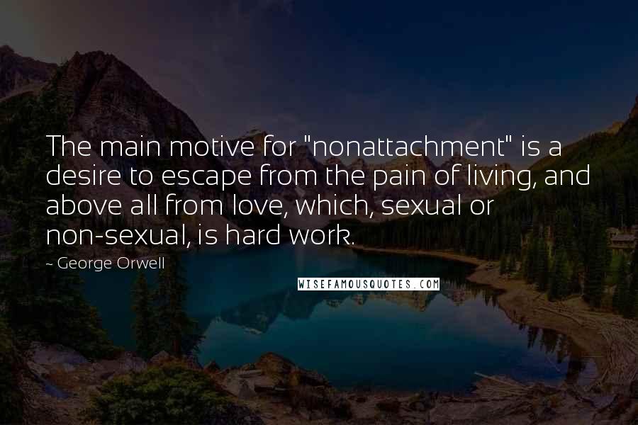 George Orwell Quotes: The main motive for "nonattachment" is a desire to escape from the pain of living, and above all from love, which, sexual or non-sexual, is hard work.