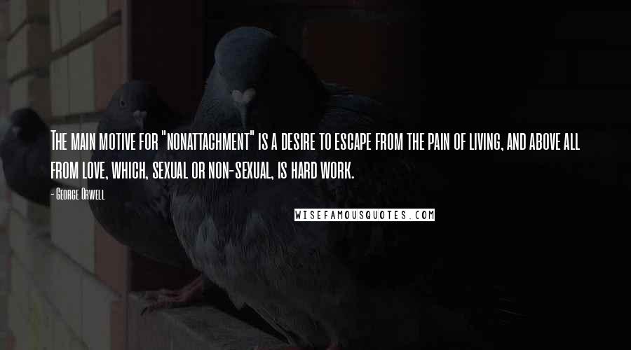 George Orwell Quotes: The main motive for "nonattachment" is a desire to escape from the pain of living, and above all from love, which, sexual or non-sexual, is hard work.