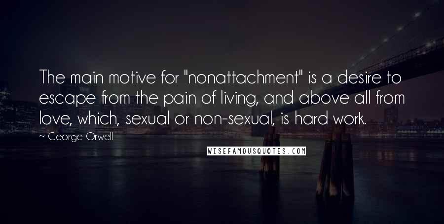 George Orwell Quotes: The main motive for "nonattachment" is a desire to escape from the pain of living, and above all from love, which, sexual or non-sexual, is hard work.