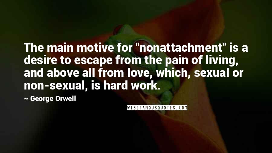 George Orwell Quotes: The main motive for "nonattachment" is a desire to escape from the pain of living, and above all from love, which, sexual or non-sexual, is hard work.