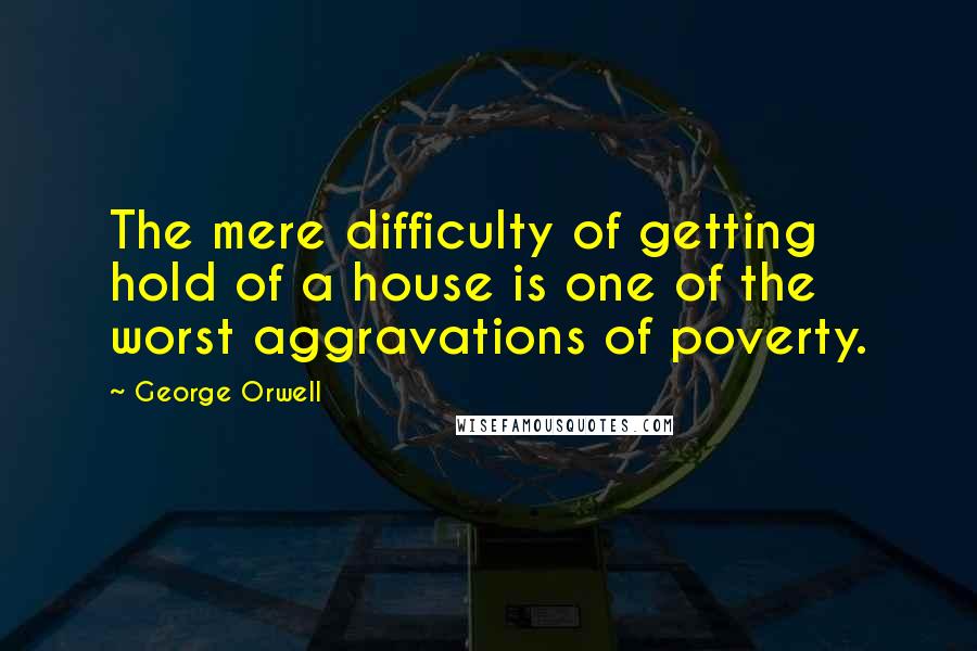 George Orwell Quotes: The mere difficulty of getting hold of a house is one of the worst aggravations of poverty.