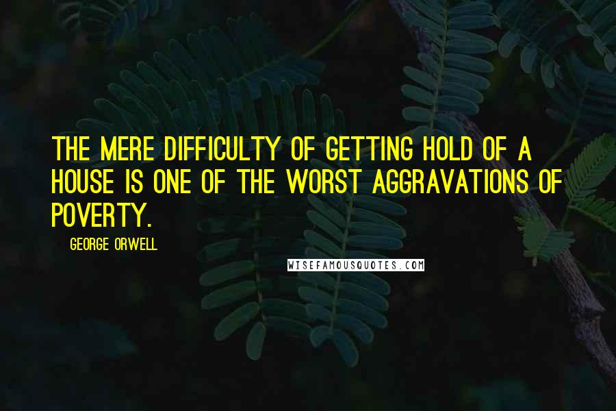 George Orwell Quotes: The mere difficulty of getting hold of a house is one of the worst aggravations of poverty.