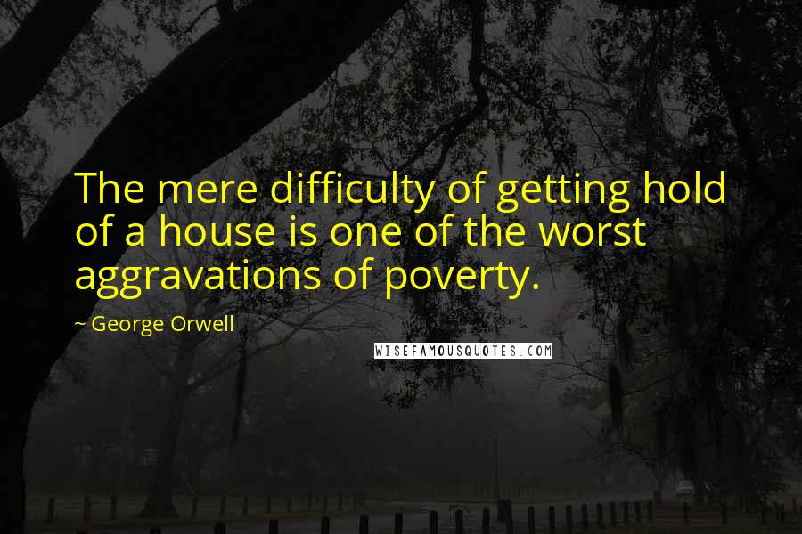 George Orwell Quotes: The mere difficulty of getting hold of a house is one of the worst aggravations of poverty.