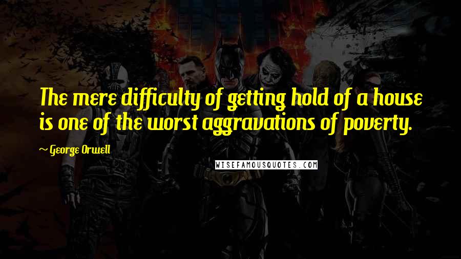 George Orwell Quotes: The mere difficulty of getting hold of a house is one of the worst aggravations of poverty.