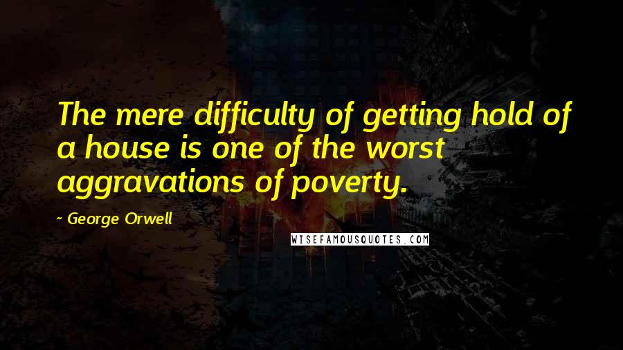 George Orwell Quotes: The mere difficulty of getting hold of a house is one of the worst aggravations of poverty.