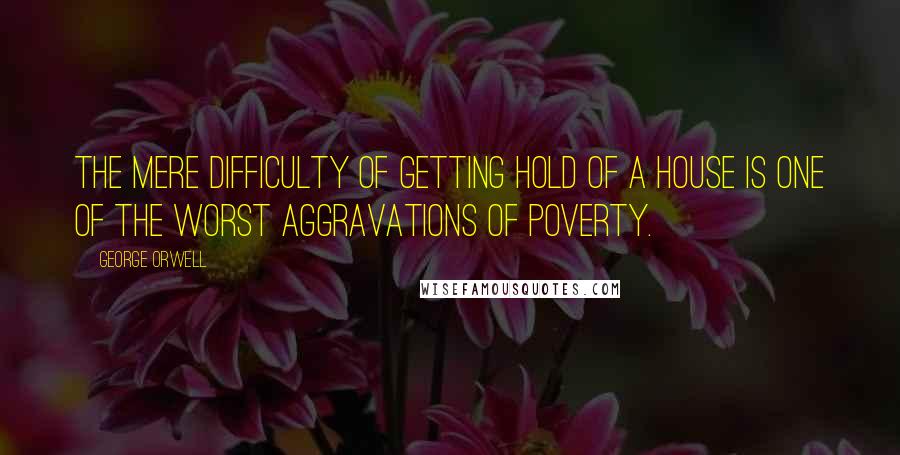 George Orwell Quotes: The mere difficulty of getting hold of a house is one of the worst aggravations of poverty.