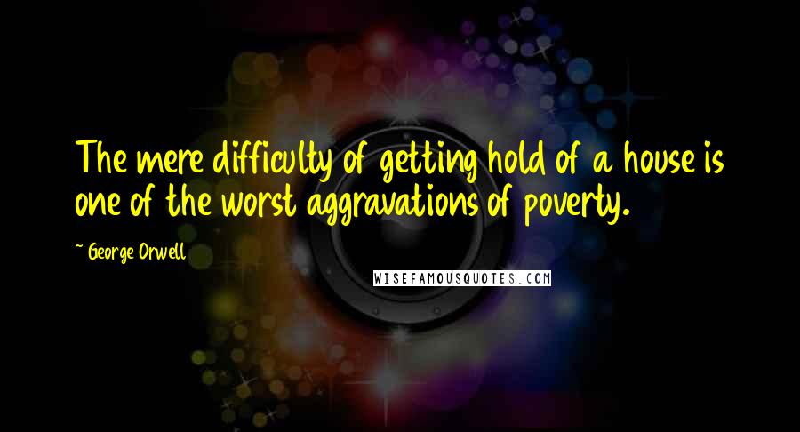 George Orwell Quotes: The mere difficulty of getting hold of a house is one of the worst aggravations of poverty.