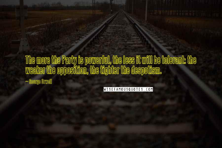 George Orwell Quotes: The more the Party is powerful, the less it will be tolerant: the weaker the opposition, the tighter the despotism.