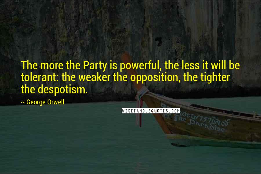 George Orwell Quotes: The more the Party is powerful, the less it will be tolerant: the weaker the opposition, the tighter the despotism.