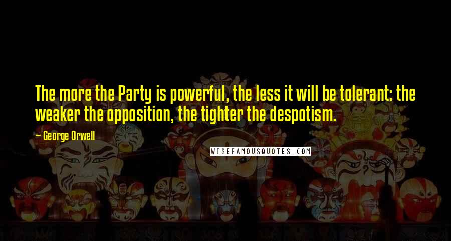 George Orwell Quotes: The more the Party is powerful, the less it will be tolerant: the weaker the opposition, the tighter the despotism.