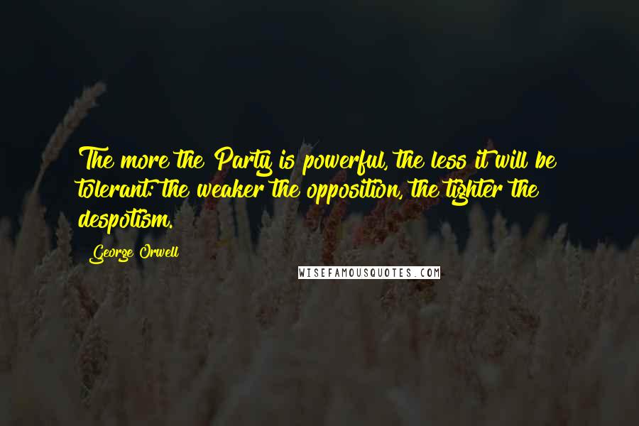 George Orwell Quotes: The more the Party is powerful, the less it will be tolerant: the weaker the opposition, the tighter the despotism.