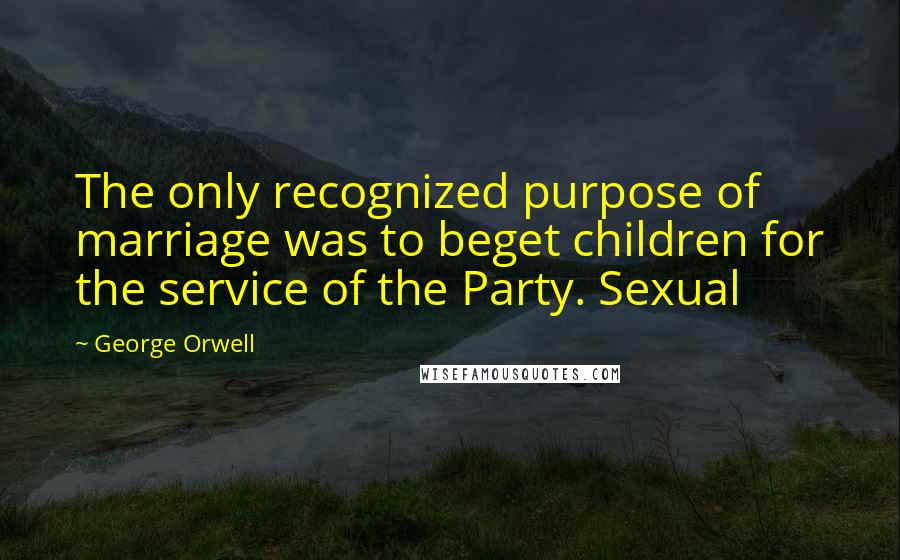 George Orwell Quotes: The only recognized purpose of marriage was to beget children for the service of the Party. Sexual