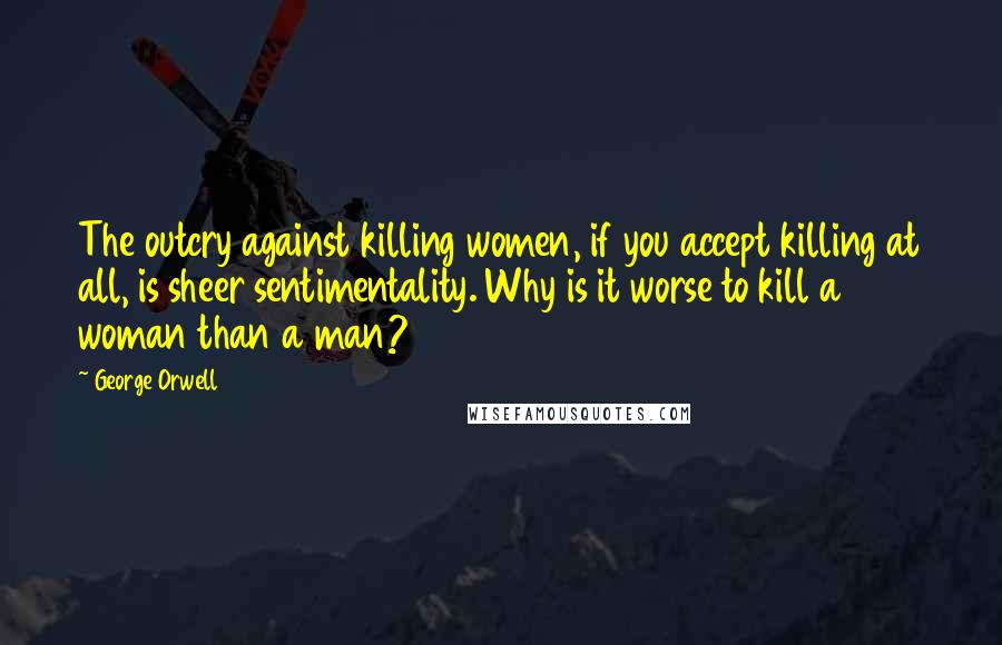 George Orwell Quotes: The outcry against killing women, if you accept killing at all, is sheer sentimentality. Why is it worse to kill a woman than a man?