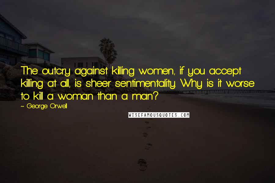 George Orwell Quotes: The outcry against killing women, if you accept killing at all, is sheer sentimentality. Why is it worse to kill a woman than a man?