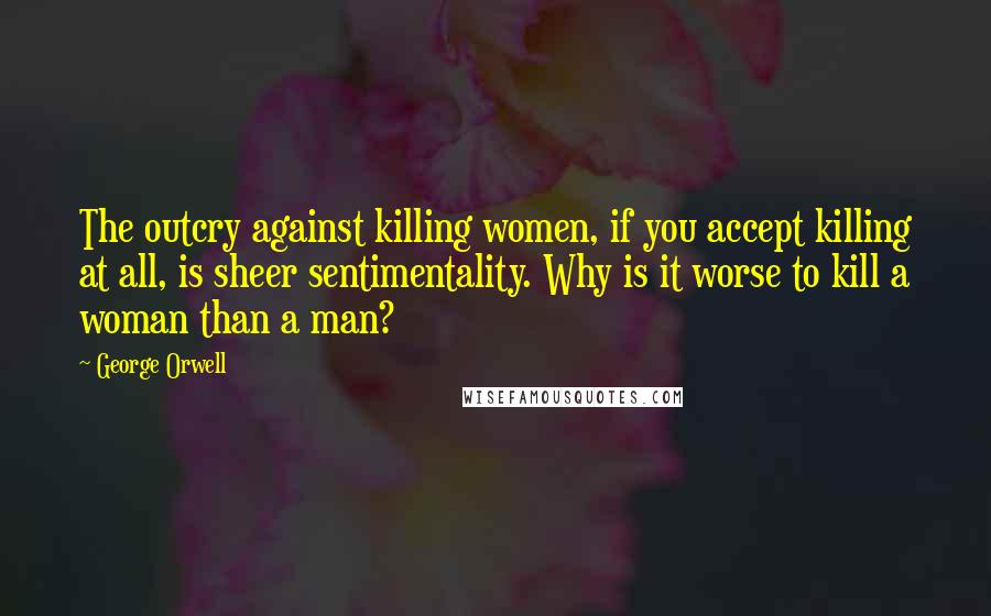 George Orwell Quotes: The outcry against killing women, if you accept killing at all, is sheer sentimentality. Why is it worse to kill a woman than a man?