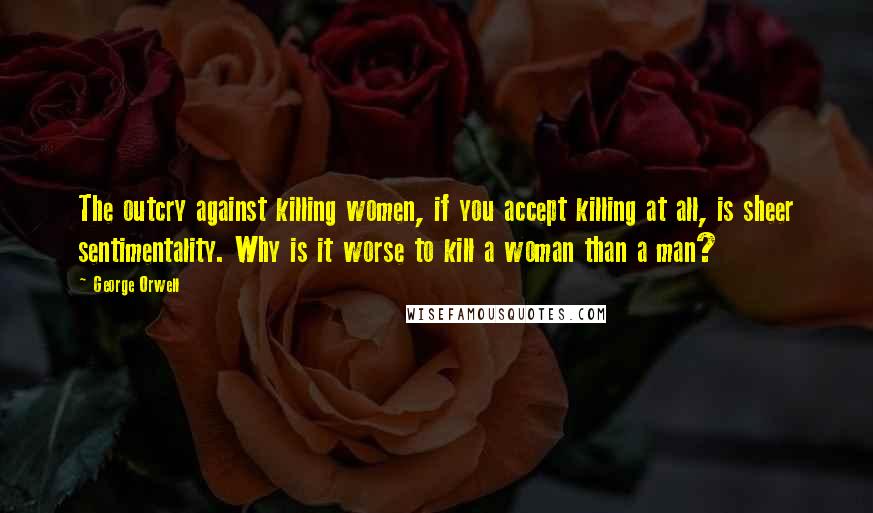 George Orwell Quotes: The outcry against killing women, if you accept killing at all, is sheer sentimentality. Why is it worse to kill a woman than a man?
