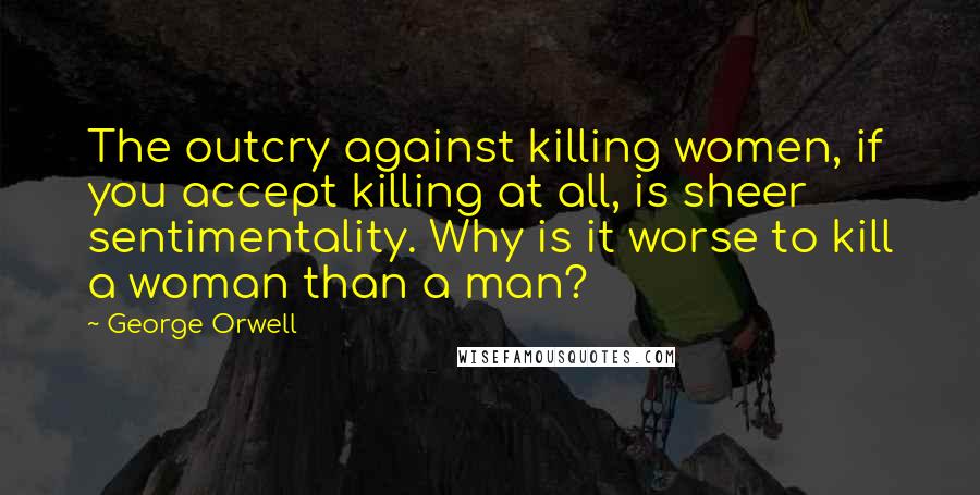 George Orwell Quotes: The outcry against killing women, if you accept killing at all, is sheer sentimentality. Why is it worse to kill a woman than a man?