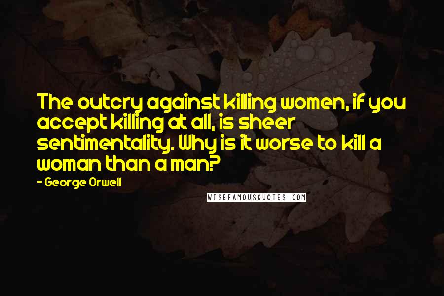 George Orwell Quotes: The outcry against killing women, if you accept killing at all, is sheer sentimentality. Why is it worse to kill a woman than a man?