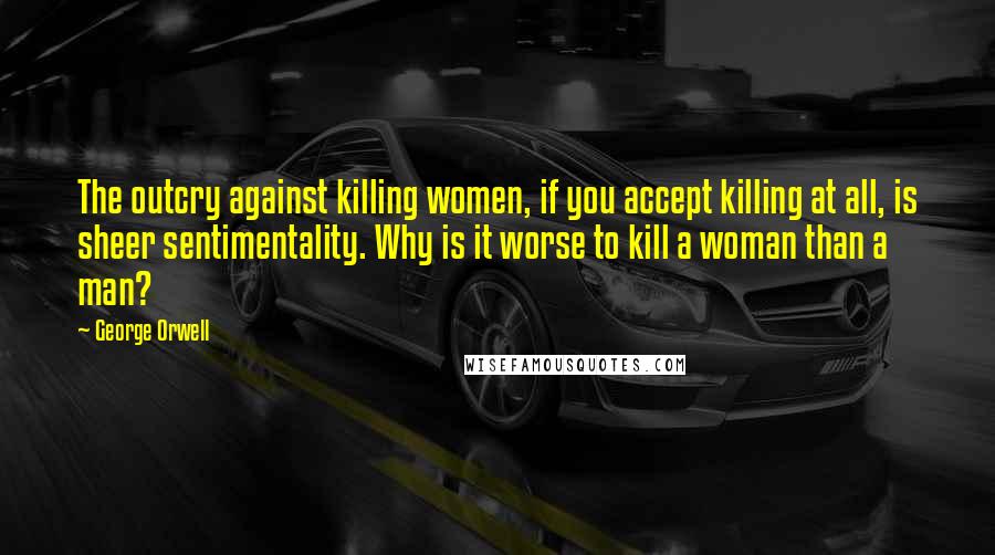 George Orwell Quotes: The outcry against killing women, if you accept killing at all, is sheer sentimentality. Why is it worse to kill a woman than a man?