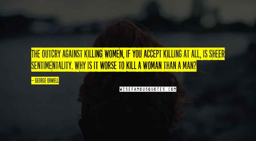 George Orwell Quotes: The outcry against killing women, if you accept killing at all, is sheer sentimentality. Why is it worse to kill a woman than a man?