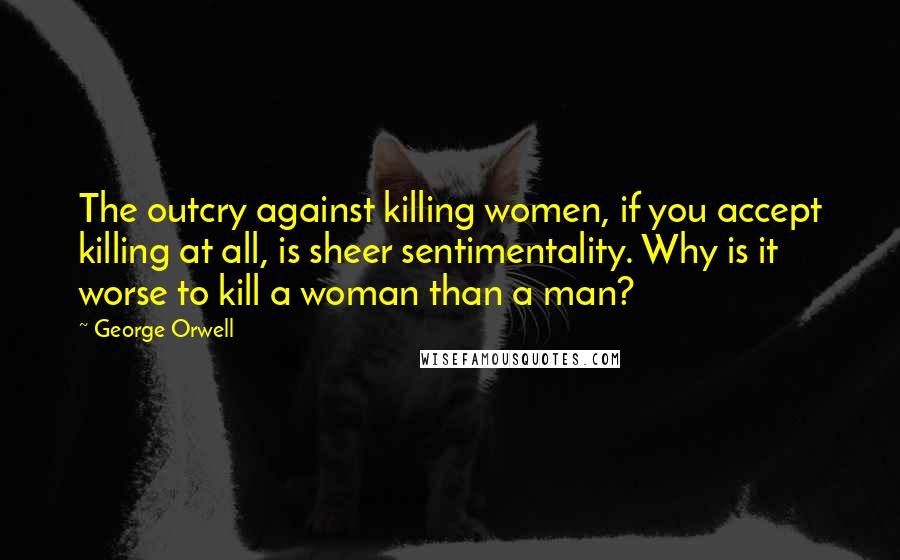 George Orwell Quotes: The outcry against killing women, if you accept killing at all, is sheer sentimentality. Why is it worse to kill a woman than a man?