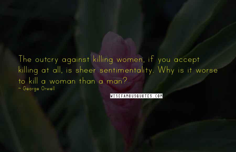George Orwell Quotes: The outcry against killing women, if you accept killing at all, is sheer sentimentality. Why is it worse to kill a woman than a man?
