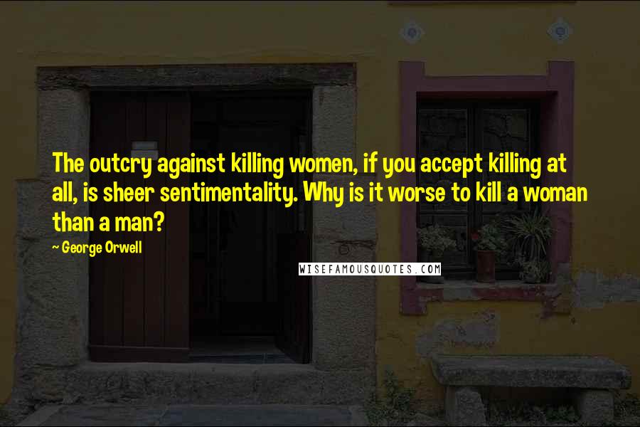George Orwell Quotes: The outcry against killing women, if you accept killing at all, is sheer sentimentality. Why is it worse to kill a woman than a man?