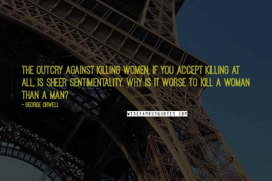 George Orwell Quotes: The outcry against killing women, if you accept killing at all, is sheer sentimentality. Why is it worse to kill a woman than a man?