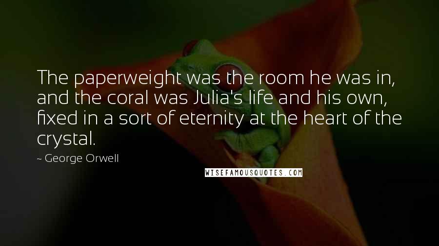 George Orwell Quotes: The paperweight was the room he was in, and the coral was Julia's life and his own, fixed in a sort of eternity at the heart of the crystal.